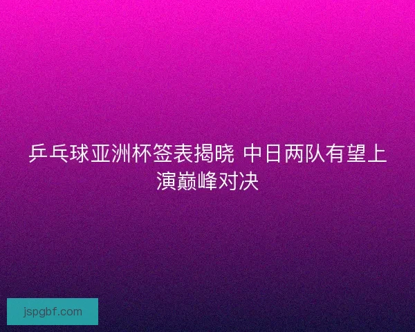 乒乓球亚洲杯签表揭晓 中日两队有望上演巅峰对决
