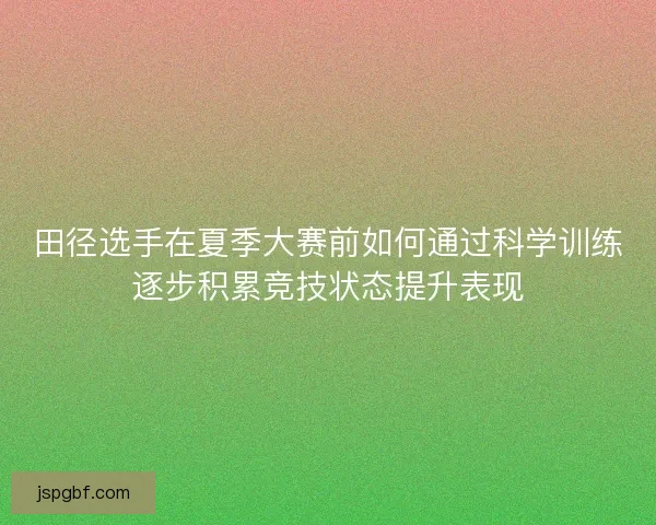 田径选手在夏季大赛前如何通过科学训练逐步积累竞技状态提升表现 田径选手在夏季大赛前如何通过科学训练逐步积累竞技状态提升表现