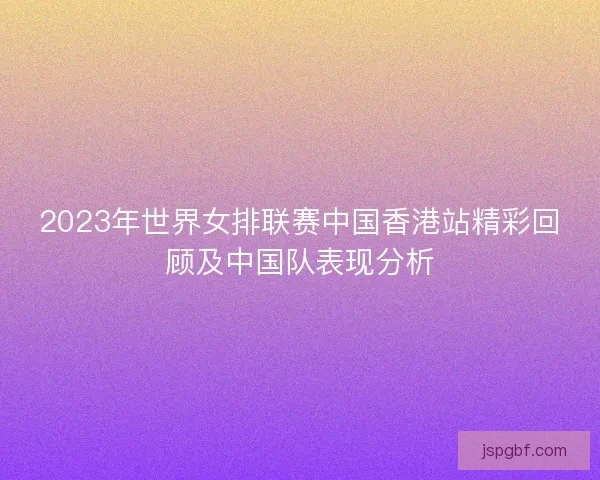 2023年世界女排联赛中国香港站精彩回顾及中国队表现分析