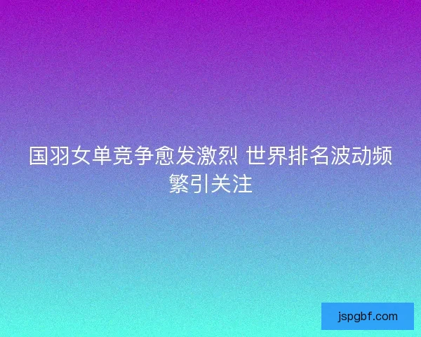 国羽女单竞争愈发激烈 世界排名波动频繁引关注 国羽女单竞争愈发激烈 世界排名波动频繁引关注