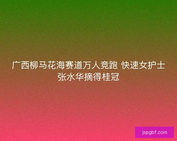 广西柳马花海赛道万人竞跑 快速女护士张水华摘得桂冠 广西柳马花海赛道万人竞跑 快速女护士张水华摘得桂冠