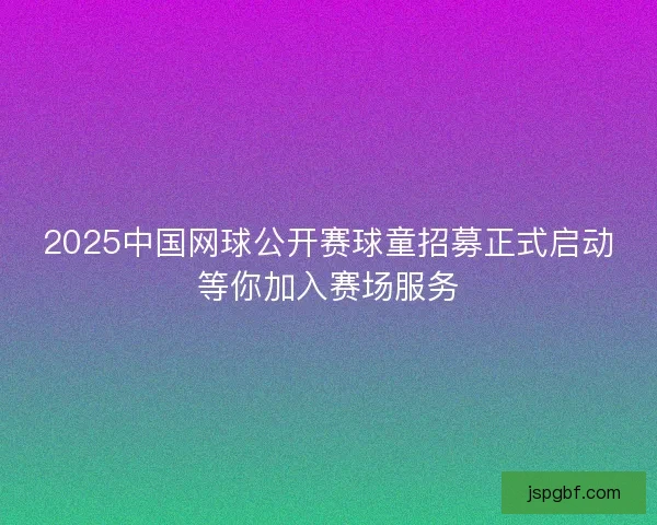 2025中国网球公开赛球童招募正式启动等你加入赛场服务
