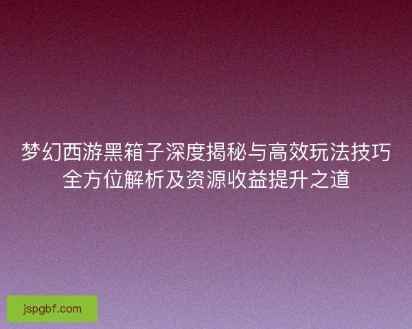 梦幻西游黑箱子深度揭秘与高效玩法技巧全方位解析及资源收益提升之道 梦幻西游黑箱子深度揭秘与高效玩法技巧全方位解析及资源收益提升之道