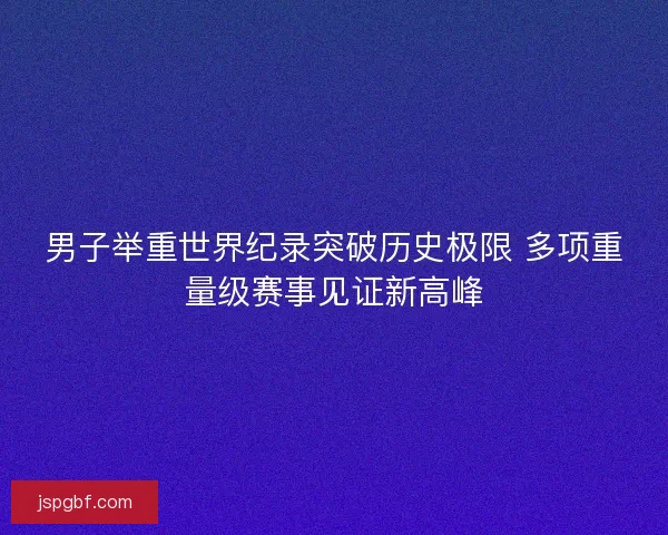 男子举重世界纪录突破历史极限 多项重量级赛事见证新高峰 男子举重世界纪录突破历史极限 多项重量级赛事见证新高峰