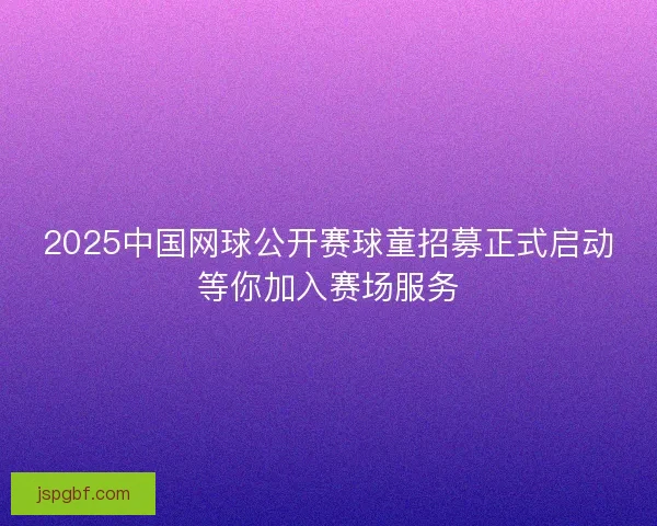 2025中国网球公开赛球童招募正式启动等你加入赛场服务 2025中国网球公开赛球童招募正式启动等你加入赛场服务
