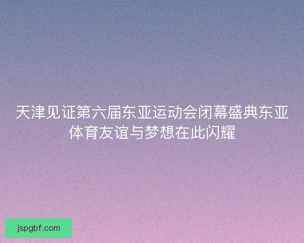 天津见证第六届东亚运动会闭幕盛典东亚体育友谊与梦想在此闪耀