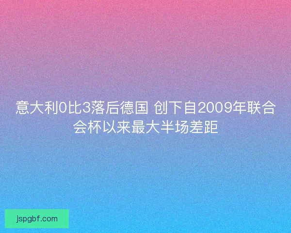 意大利0比3落后德国 创下自2009年联合会杯以来最大半场差距 意大利0比3落后德国 创下自2009年联合会杯以来最大半场差距