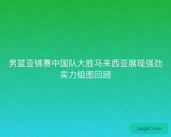 男篮亚锦赛中国队大胜马来西亚展现强劲实力组图回顾 男篮亚锦赛中国队大胜马来西亚展现强劲实力组图回顾