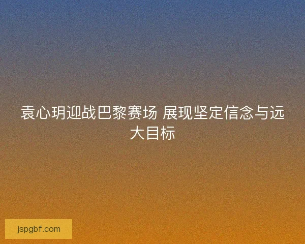 袁心玥迎战巴黎赛场 展现坚定信念与远大目标 袁心玥迎战巴黎赛场 展现坚定信念与远大目标