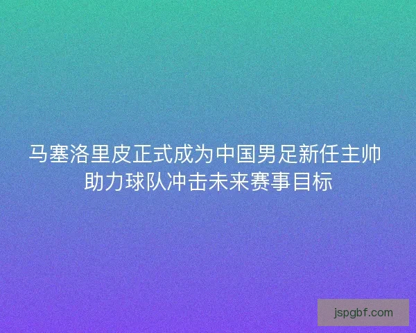 马塞洛里皮正式成为中国男足新任主帅 助力球队冲击未来赛事目标
