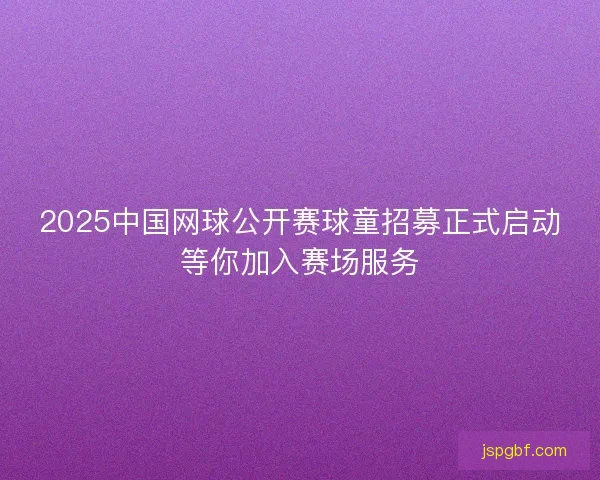 2025中国网球公开赛球童招募正式启动等你加入赛场服务 2025中国网球公开赛球童招募正式启动等你加入赛场服务