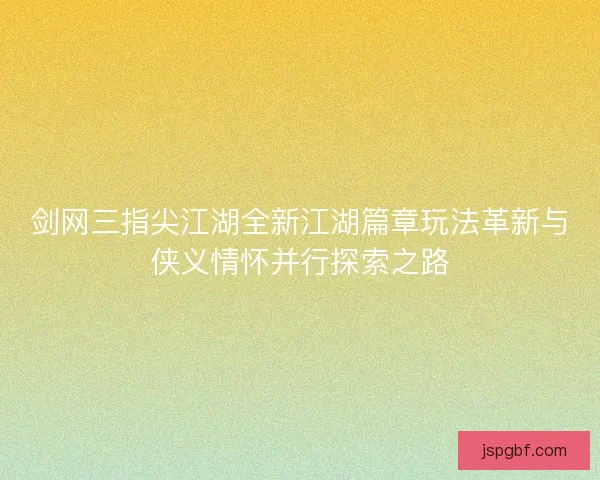 剑网三指尖江湖全新江湖篇章玩法革新与侠义情怀并行探索之路