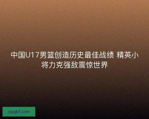 中国U17男篮创造历史最佳战绩 精英小将力克强敌震惊世界 中国U17男篮创造历史最佳战绩 精英小将力克强敌震惊世界