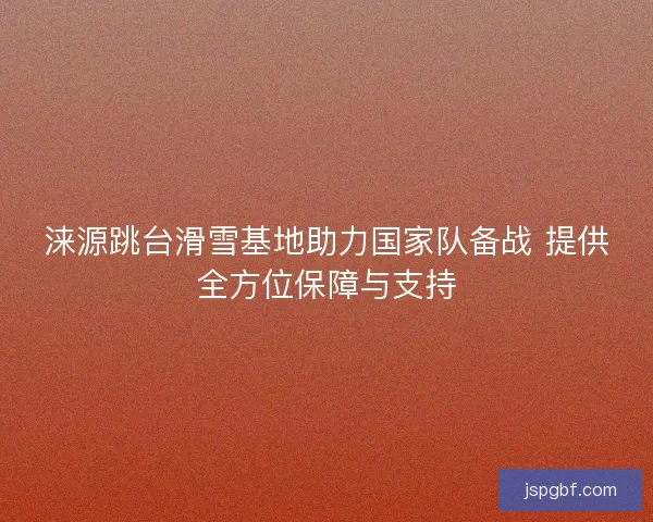 涞源跳台滑雪基地助力国家队备战 提供全方位保障与支持
