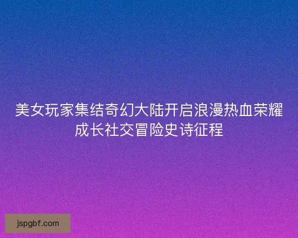 美女玩家集结奇幻大陆开启浪漫热血荣耀成长社交冒险史诗征程 美女玩家集结奇幻大陆开启浪漫热血荣耀成长社交冒险史诗征程
