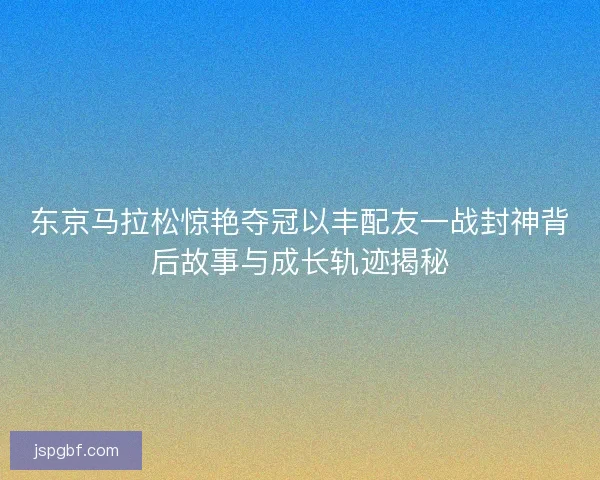 东京马拉松惊艳夺冠以丰配友一战封神背后故事与成长轨迹揭秘