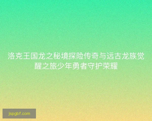 洛克王国龙之秘境探险传奇与远古龙族觉醒之旅少年勇者守护荣耀 洛克王国龙之秘境探险传奇与远古龙族觉醒之旅少年勇者守护荣耀